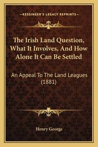 The Irish Land Question, What It Involves, And How Alone It Can Be Settled: An Appeal To The Land...