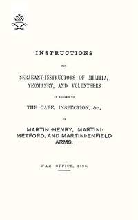 Instructions for Serjeant-Instructors of Militia, Yeomanry, and Volunteers in Regard to the Care, Inspection, &c, of Martini-Henry, Martini-Metford, and Martini-Enfield Arms