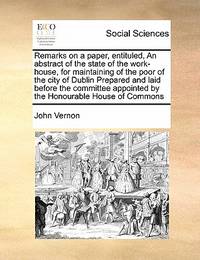Remarks on a Paper, Entituled, an Abstract of the State of the Work-House, for Maintaining of the...
