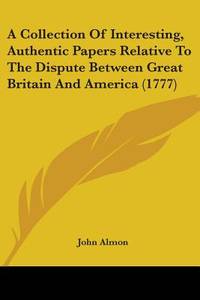 A Collection Of Interesting, Authentic Papers Relative To The Dispute Between Great Britain And America (1777) by Almon, John