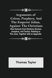 Arguments of Celsus, Porphyry, and the Emperor Julian, Against the Christians; Also Extracts from Diodorus Siculus, Josephus, and Tacitus, Relating to the Jews, Together with an Appendix