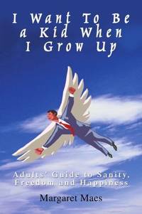 I Want To Be a Kid When I Grow Up: Adults' Guide to Sanity, Freedom and Happiness by Maes, Margaret