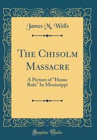 The Chisolm Massacre: A Picture of Home Rule In Mississippi (Classic Reprint)
