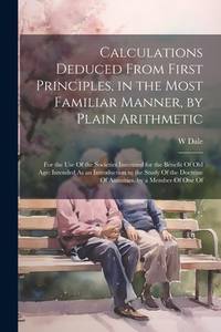 Calculations Deduced From First Principles, in the Most Familiar Manner, by Plain Arithmetic: For...