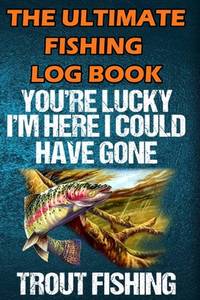 The Ultimate Fishing Log Book: You Are Lucky I'm Here I Could Have Gone Trout Fishing - Notebook...