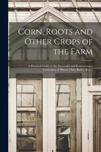 Corn, Roots and Other Crops of the Farm: a Practical Guide to the Successful and Remunerative...