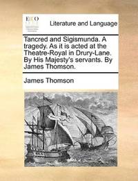 Tancred and Sigismunda a Tragedy As It Is Acted At the Theatre-Royal In Drury-Lane, By His Majesty's Servants By James Thomson