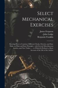 Select Mechanical Exercises: Shewing How to Construct Different Clocks, Orreries, and Sun-dials,...