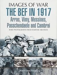 The BEF in 1917: Arras, Vimy, Messines, Passchendaele and Cambrai: Rare Photographs from Wartime...