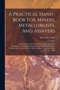 A Practical Hand-book For Miners, Metallurgists, And Assayers: Comprising The Most Recent...