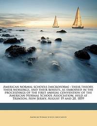 American normal schools [microform]: their theory, their workings, and their results, as embodied...