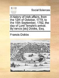 A History of Irish Affairs, from the 12th of October, 1779, to the 15th September, 1782, the Day...