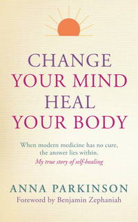 Change Your Mind, Heal Your Body : When Modern Medicine Has No Cure the Answer Lies Within. My...