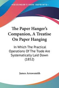 The Paper Hanger's Companion, A Treatise On Paper Hanging: In Which The Practical Operations...