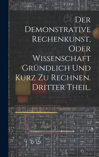 Der Demonstrative Rechenkunst, oder Wissenschaft gründlich und kurz zu rechnen. Dritter Theil....