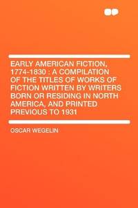 Early American Fiction, 1774-1830: a Compilation of the Titles of Works of Fiction Written by Writers Born or Residing in North America, and Printed Previous to 1931 by Oscar Wegelin - 2012-01-10