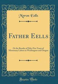 Father Eells: Or the Results of Fifty-Five Years of Missionary Labors in Washington and Oregon...