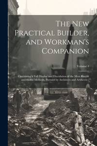 The new Practical Builder, and Workman's Companion: Containing a Full Display and Elucidation of...