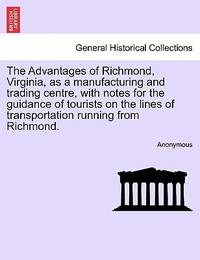 The Advantages of Richmond, Virginia, as a Manufacturing and Trading Centre, with Notes for the...