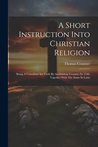 A Short Instruction Into Christian Religion: Being A Catechism Set Forth By Archbishop Cranmer In...