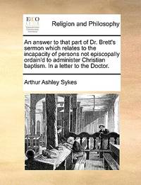 An Answer to That Part of Dr. Brett's Sermon Which Relates to the Incapacity of Persons Not...