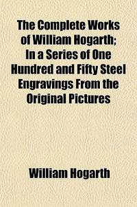 The Complete Works of William Hogarth; In a Series of One Hundred and Fifty Steel Engravings From...