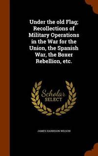 Under the Old Flag; Recollections of Military Operations in the War for the Union, the Spanish War, the Boxer Rebellion, Etc.