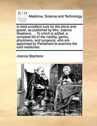 A most excellent cure for the stone and gravel, as published by Mrs. Joanna Stephens, ... To...