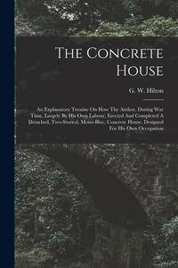 The Concrete House: An Explanatory Treatise On How The Author, During War Time, Largely By His...