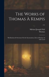 The Works of Thomas A Kempis ...: Meditations & Sermons On the Incarnation, Life, & Passion of...