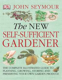 The New Self-Sufficient Gardnr: The Complete Illustrated Guide to Planning, Growing, Storing, and Preserving You by Seymour, John