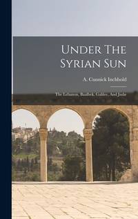 Under The Syrian Sun: The Lebanon, Baalbek, Galilee, And Judae