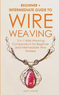 Wire Weaving: Beginner + Intermediate Guide to Wire Weaving: 2-in-1 Wire Weaving Compendium for...