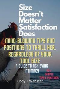 Size Doesn't Matter, Satisfaction Does: Mind-Blowing Tips and Positions to Thrill Her, Regardless of Your Tool Size (A Guide to Achieving Intimacy)