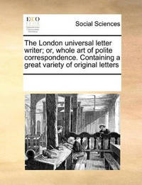 The London Universal Letter Writer; Or, Whole Art of Polite Correspondence. Containing a Great...