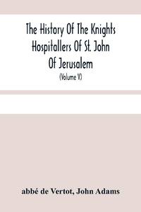 The History Of The Knights Hospitallers Of St. John Of Jerusalem : Styled Afterwards, The Knights...