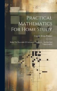 Practical Mathematics For Home Study: Being The Essentials Of Arithmetic, Geometry, Algebra And...