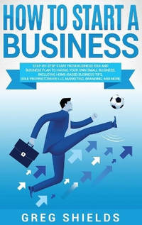 How to Start a Business: Step-By-Step Start from Business Idea and Business Plan to Having Your...