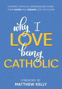 Why I Love Being Catholic : Dynamic Catholic Ambassadors Share Their Hopes and Dreams for the Future
