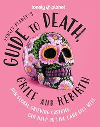 Lonely Planet's Guide to Death, Grief and Rebirth: How Global Grieving Customs Can Help Us...