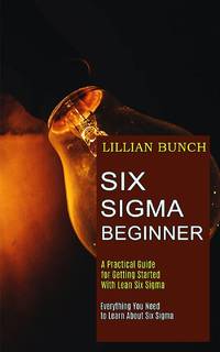 Six Sigma Beginner: A Practical Guide for Getting Started With Lean Six Sigma (Everything You...