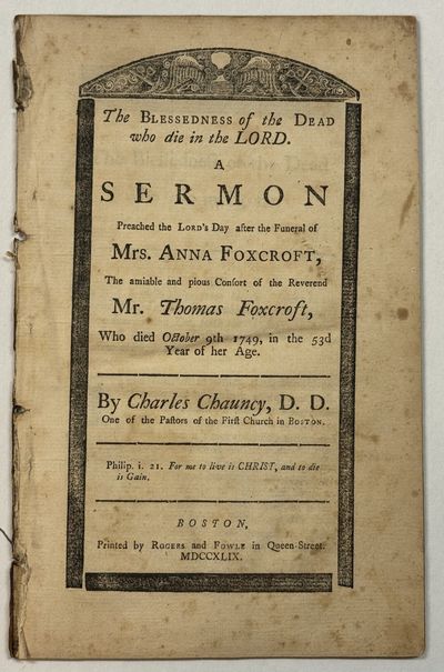 THE BLESSEDNESS OF THE DEAD WHO DIE IN THE LORD. A SERMON PREACHED THE LORD'S DAY AFTER THE FUNERAL OF MRS. ANNA FOXCROFT, THE AMIABLE AND PIOUS CONSORT OF THE REVEREND MR. THOMAS FOXCROFT, WHO DIED OCTOBER 9TH 1749, IN THE 53D YEAR OF HER AGE