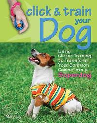 Click and Train Your Dog : Using Clicker Training to Transform Your Common Canine into a Superdog