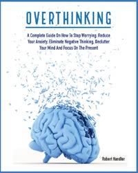 OVERTHINKING: A Complete Guide on How to Stop Worrying, Reduce Your Anxiety, Eliminate Negative Thinking, Declutter Your Mind and Focus on the Present