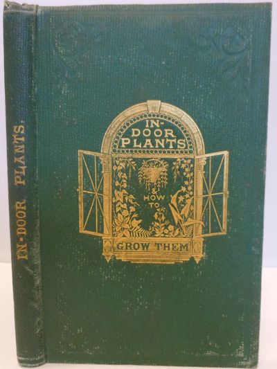 In-Door Plants and How to Grow Them, for the Drawing-Room, Balcony, and Greenhouse: containing Clear Instructions by Which Ladies May Obtain, at a Small Expense, a Constant Supply of Flowers, Fourth Thousand