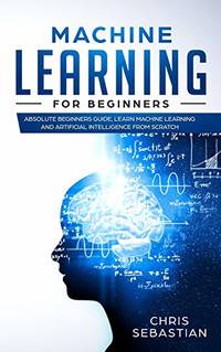 Machine Learning for Beginners: Absolute Beginners Guide, Learn Machine Learning and Artificial...