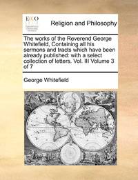 The works of the Reverend George Whitefield, Containing all his sermons and tracts which have...