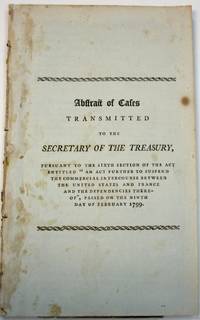 ABSTRACT OF CASES TRANSMITTED TO THE SECRETARY OF THE TREASURY, PURSUANT TO THE SIXTH SECTION OF THE ACT ENTITLED 'AN ACT FURTHER TO SUSPEND THE COMMERCIAL INTERCOURSE BETWEEN THE UNITED STATES AND FRANCE AND THE DEPENDENCIES THEREOF', PASSED ON THE NINTH DAY OF FEBRUARY 1799