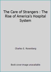 The Care of Strangers : The Rise of America's Hospital System