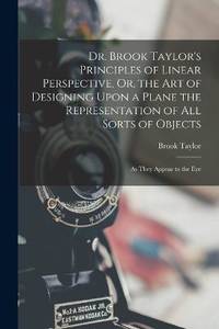 Dr. Brook Taylor's Principles of Linear Perspective, Or, the Art of Designing Upon a Plane the...